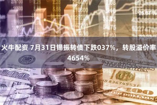 火牛配资 7月31日锡振转债下跌037%，转股溢价率4654%