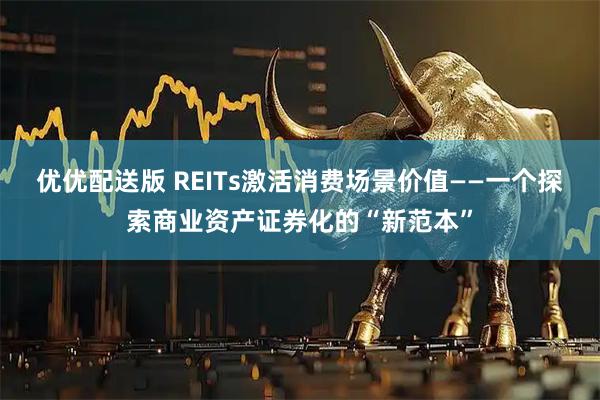 优优配送版 REITs激活消费场景价值——一个探索商业资产证券化的“新范本”