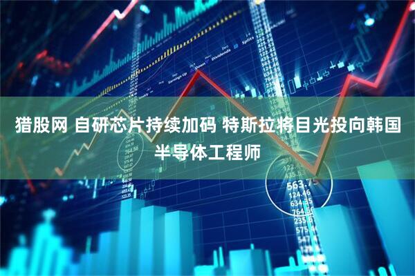 猎股网 自研芯片持续加码 特斯拉将目光投向韩国半导体工程师