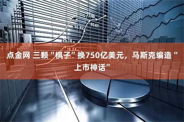 点金网 三颗“棋子”换750亿美元，马斯克编造“上市神话”