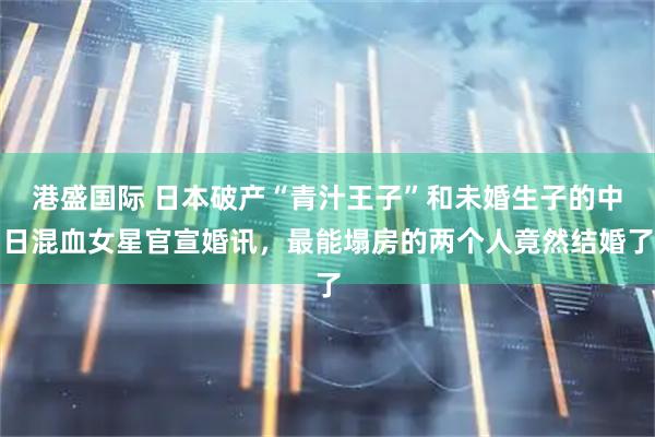 港盛国际 日本破产“青汁王子”和未婚生子的中日混血女星官宣婚讯，最能塌房的两个人竟然结婚了