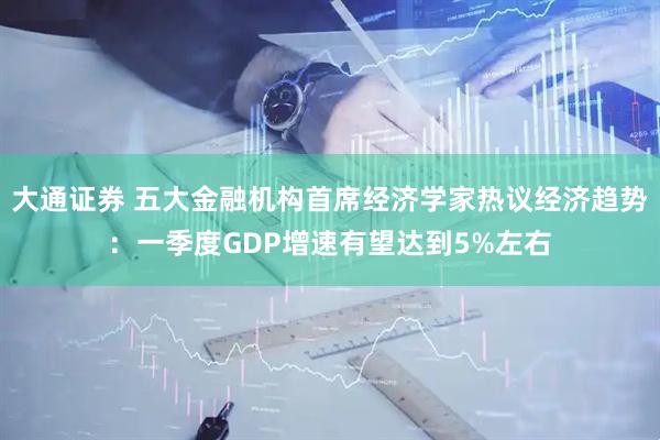 大通证券 五大金融机构首席经济学家热议经济趋势：一季度GDP增速有望达到5%左右