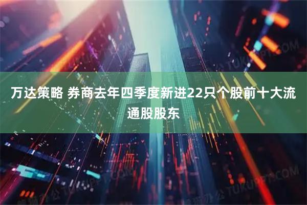 万达策略 券商去年四季度新进22只个股前十大流通股股东
