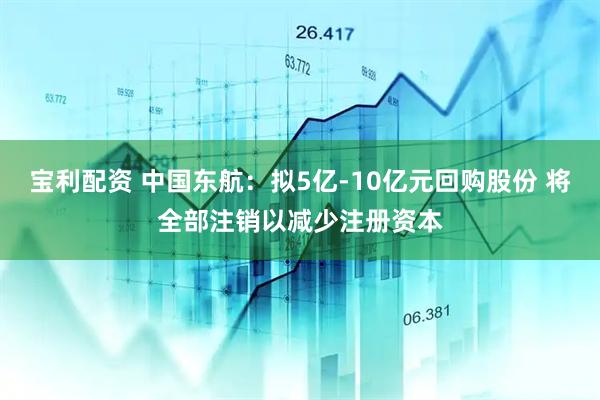 宝利配资 中国东航：拟5亿-10亿元回购股份 将全部注销以减少注册资本