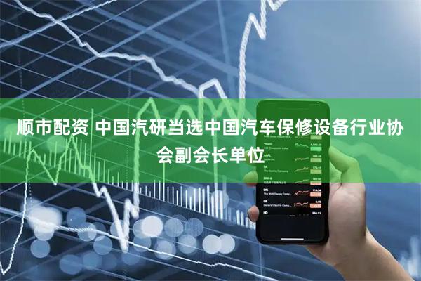 顺市配资 中国汽研当选中国汽车保修设备行业协会副会长单位