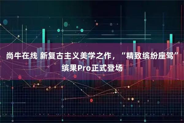 尚牛在线 新复古主义美学之作，“精致缤纷座驾”缤果Pro正式登场