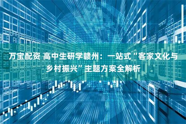 万宝配资 高中生研学赣州：一站式“客家文化与乡村振兴”主题方案全解析