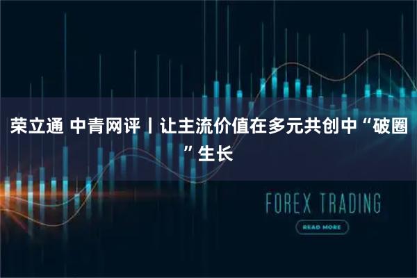 荣立通 中青网评丨让主流价值在多元共创中“破圈”生长
