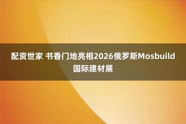 配资世家 书香门地亮相2026俄罗斯Mosbuild国际建材展