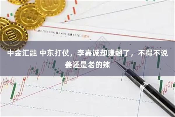 中金汇融 中东打仗，李嘉诚却赚翻了，不得不说姜还是老的辣