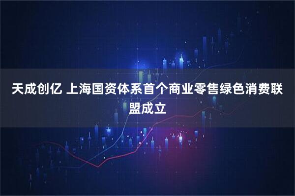 天成创亿 上海国资体系首个商业零售绿色消费联盟成立