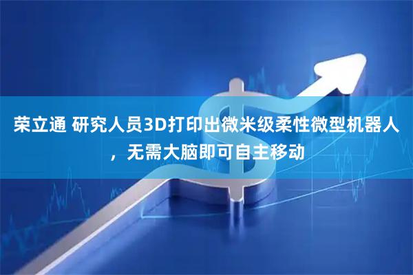 荣立通 研究人员3D打印出微米级柔性微型机器人，无需大脑即可自主移动