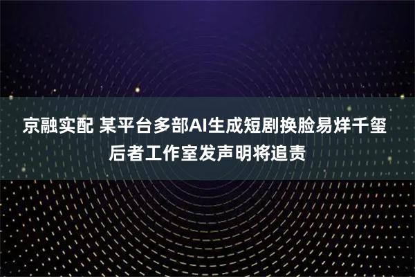 京融实配 某平台多部AI生成短剧换脸易烊千玺 后者工作室发声明将追责