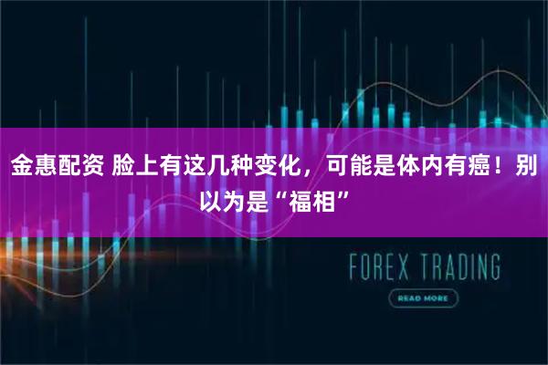 金惠配资 脸上有这几种变化，可能是体内有癌！别以为是“福相”