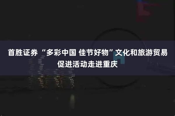首胜证券 “多彩中国 佳节好物”文化和旅游贸易促进活动走进重庆