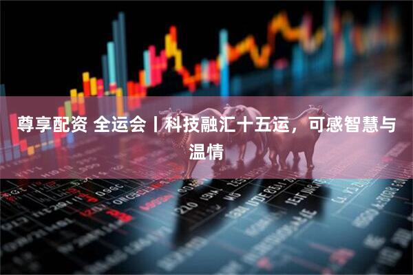 尊享配资 全运会丨科技融汇十五运，可感智慧与温情