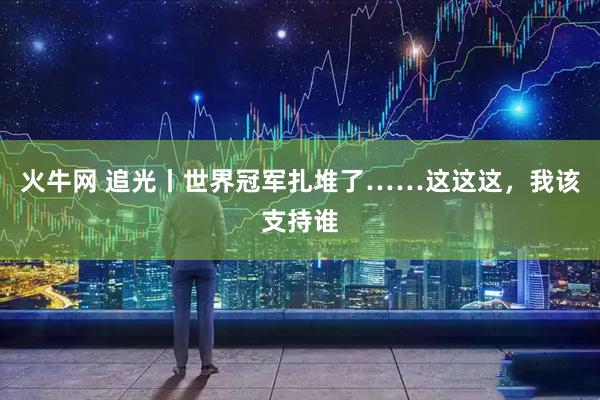 火牛网 追光丨世界冠军扎堆了……这这这，我该支持谁
