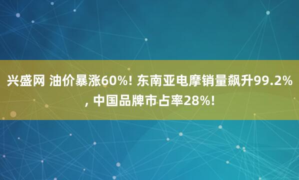兴盛网 油价暴涨60%! 东南亚电摩销量飙升99.2%, 中国品牌市占率28%!