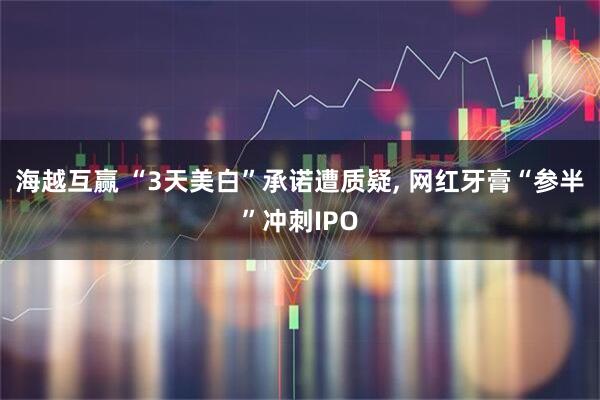 海越互赢 “3天美白”承诺遭质疑, 网红牙膏“参半”冲刺IPO