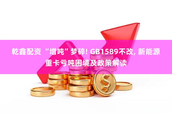 乾鑫配资 “增吨”梦碎! GB1589不改, 新能源重卡亏吨困境及政策解读