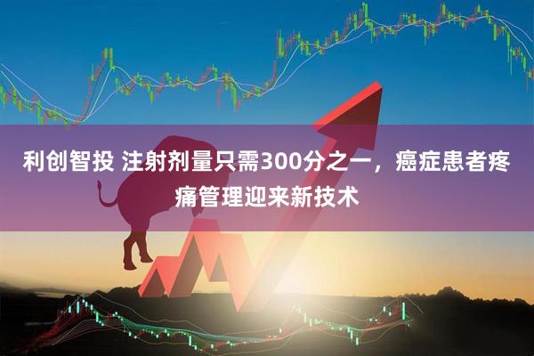 利创智投 注射剂量只需300分之一，癌症患者疼痛管理迎来新技术