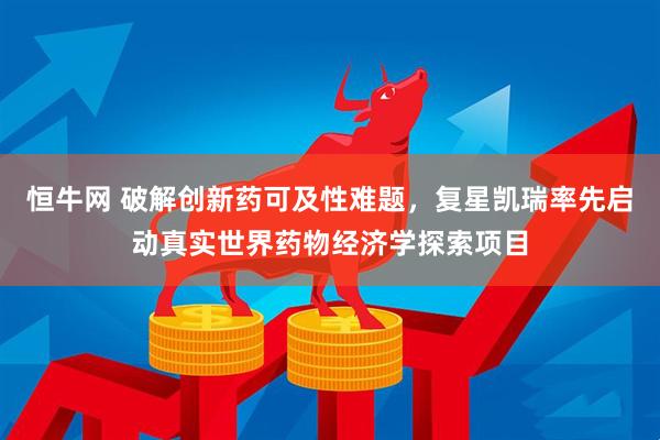恒牛网 破解创新药可及性难题，复星凯瑞率先启动真实世界药物经济学探索项目