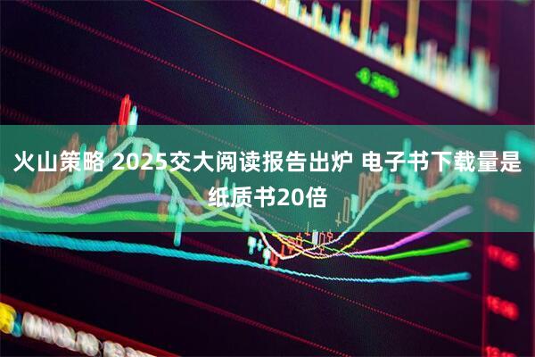 火山策略 2025交大阅读报告出炉 电子书下载量是纸质书20倍